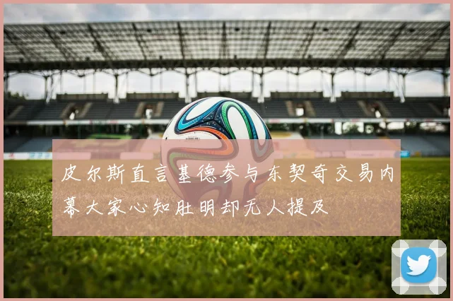 皮尔斯直言基德参与东契奇交易内幕大家心知肚明却无人提及